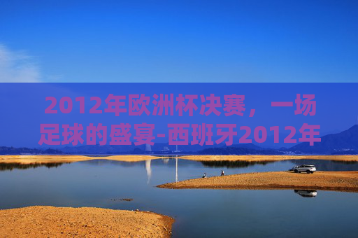2012年欧洲杯决赛，一场足球的盛宴-西班牙2012年欧洲杯决赛