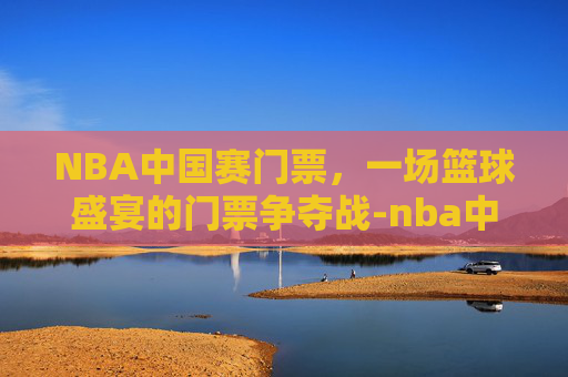 NBA中国赛门票，一场篮球盛宴的门票争夺战-nba中国赛门票在哪买
