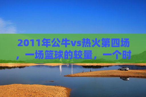 2011年公牛vs热火第四场，一场篮球的较量，一个时代的回忆-2011公牛vs热火常规赛回放