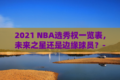 2021 NBA选秀权一览表，未来之星还是边缘球员？-2021nba选秀规则