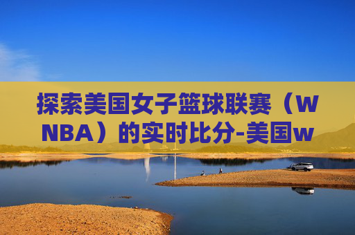 探索美国女子篮球联赛（WNBA）的实时比分-美国wnba官网赛程