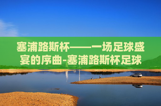 塞浦路斯杯——一场足球盛宴的序曲-塞浦路斯杯足球直播