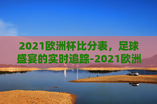 2021欧洲杯比分表，足球盛宴的实时追踪-2021欧洲杯比分汇总