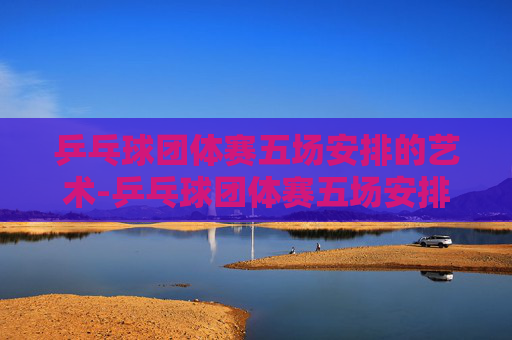 乒乓球团体赛五场安排的艺术-乒乓球团体赛五场安排时间