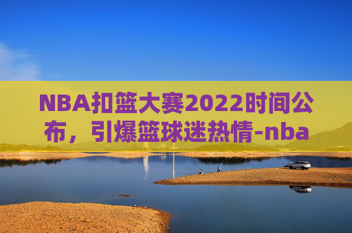 NBA扣篮大赛2022时间公布，引爆篮球迷热情-nba扣篮大赛是几月几号