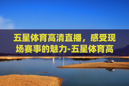 五星体育高清直播，感受现场赛事的魅力-五星体育高清直播点击玩V7.新网站.org