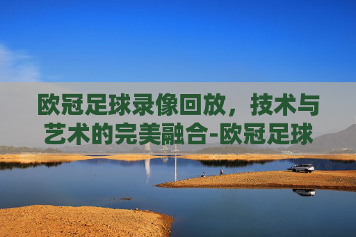 欧冠足球录像回放，技术与艺术的完美融合-欧冠足球录像回放在线观看