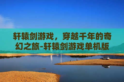 轩辕剑游戏，穿越千年的奇幻之旅-轩辕剑游戏单机版