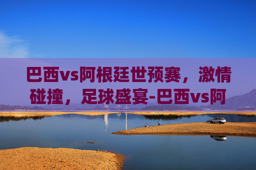 巴西vs阿根廷世预赛，激情碰撞，足球盛宴-巴西vs阿根廷世预赛.jihua.中国