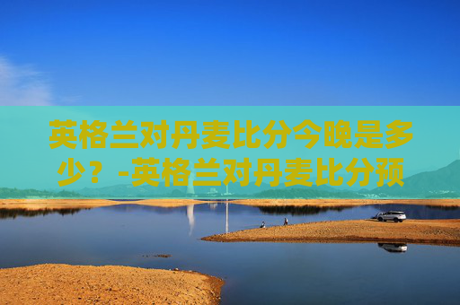 英格兰对丹麦比分今晚是多少？-英格兰对丹麦比分预测ds