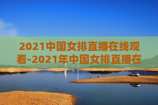 2021中国女排直播在线观看-2021年中国女排直播在线观看