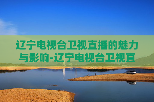 辽宁电视台卫视直播的魅力与影响-辽宁电视台卫视直播节目表