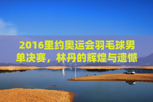 2016里约奥运会羽毛球男单决赛，林丹的辉煌与遗憾-2016里约奥运会羽毛球男单决赛视频