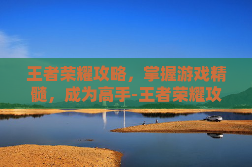 王者荣耀攻略，掌握游戏精髓，成为高手-王者荣耀攻略及基本常识