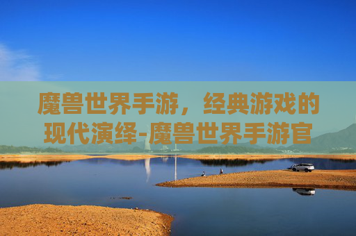 魔兽世界手游，经典游戏的现代演绎-魔兽世界手游官方正版官网