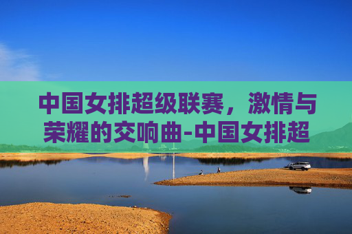 中国女排超级联赛，激情与荣耀的交响曲-中国女排超级联赛赛程表一览