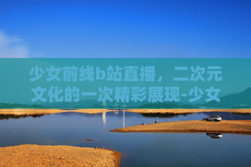 少女前线b站直播，二次元文化的一次精彩展现-少女高清在线观看完整版动漫