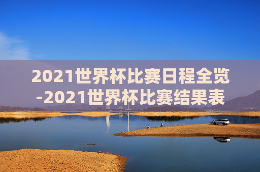 2021世界杯比赛日程全览-2021世界杯比赛结果表