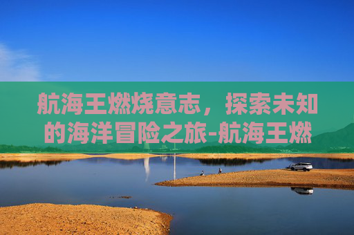 航海王燃烧意志，探索未知的海洋冒险之旅-航海王燃烧意志官网