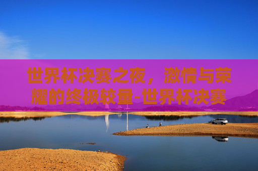 世界杯决赛之夜，激情与荣耀的终极较量-世界杯决赛圈失球最多的国家