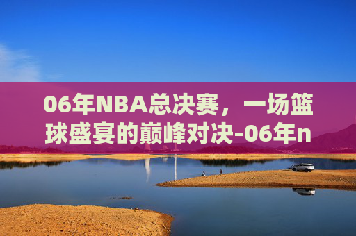 06年NBA总决赛，一场篮球盛宴的巅峰对决-06年nba总决赛裁判被抓了吗