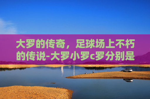 大罗的传奇，足球场上不朽的传说-大罗小罗c罗分别是谁