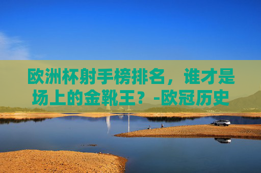欧洲杯射手榜排名，谁才是场上的金靴王？-欧冠历史射手榜总排名