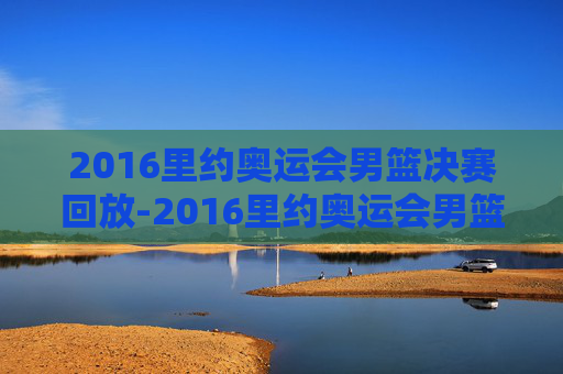 2016里约奥运会男篮决赛回放-2016里约奥运会男篮决赛全场回放
