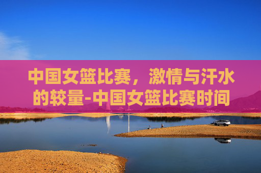 中国女篮比赛，激情与汗水的较量-中国女篮比赛时间
