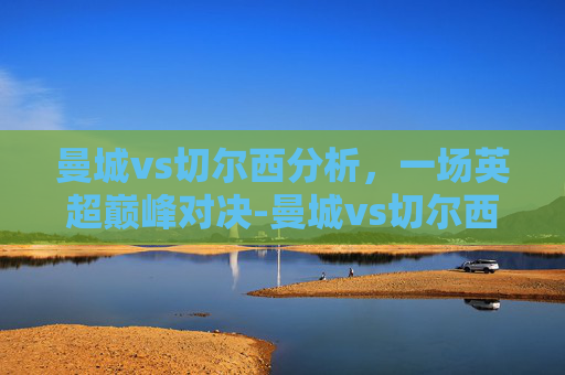 曼城vs切尔西分析，一场英超巅峰对决-曼城vs切尔西推荐