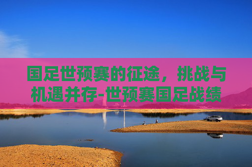 国足世预赛的征途，挑战与机遇并存-世预赛国足战绩
