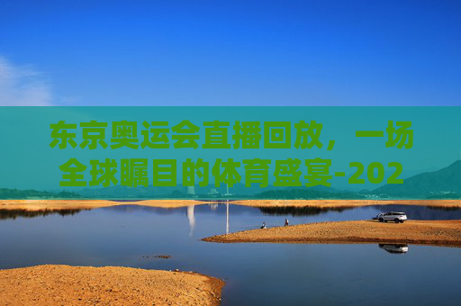 东京奥运会直播回放，一场全球瞩目的体育盛宴-2021东京奥运会直播回放在哪看