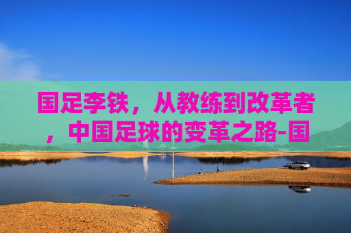 国足李铁，从教练到改革者，中国足球的变革之路-国足李铁最新消息