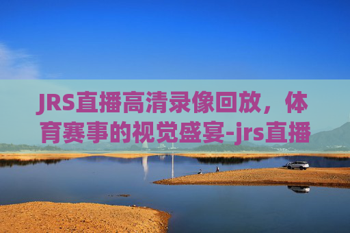 JRS直播高清录像回放，体育赛事的视觉盛宴-jrs直播回放在线观看免费