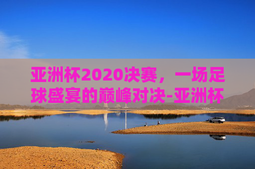 亚洲杯2020决赛，一场足球盛宴的巅峰对决-亚洲杯2020决赛中国韩国