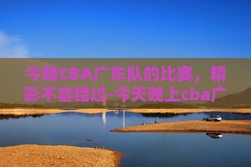 今晚CBA广东队的比赛，精彩不容错过-今天晚上cba广东队的比赛直播