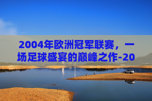 2004年欧洲冠军联赛，一场足球盛宴的巅峰之作-2004年欧洲冠军联赛决赛