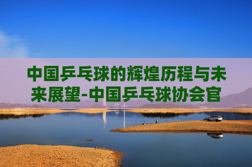 中国乒乓球的辉煌历程与未来展望-中国乒乓球协会官网