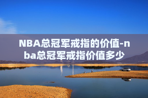 NBA总冠军戒指的价值-nba总冠军戒指价值多少