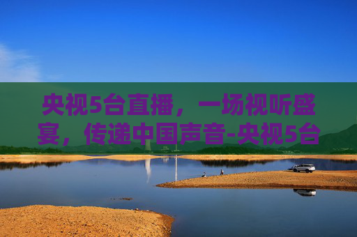 央视5台直播，一场视听盛宴，传递中国声音-央视5台直播在线观看