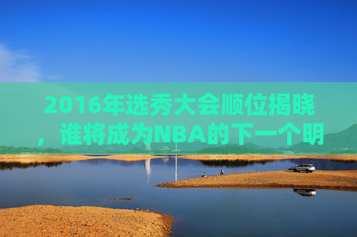 2016年选秀大会顺位揭晓，谁将成为NBA的下一个明星？-2016年选秀节目