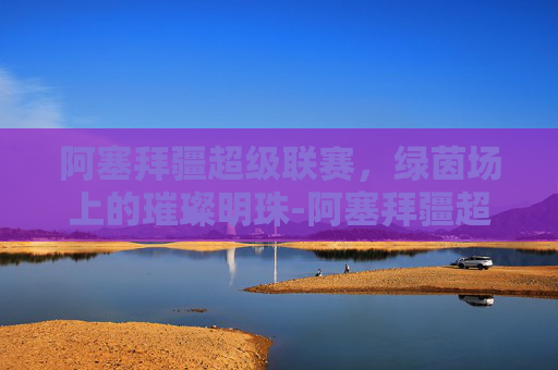 阿塞拜疆超级联赛，绿茵场上的璀璨明珠-阿塞拜疆超级联赛赛程