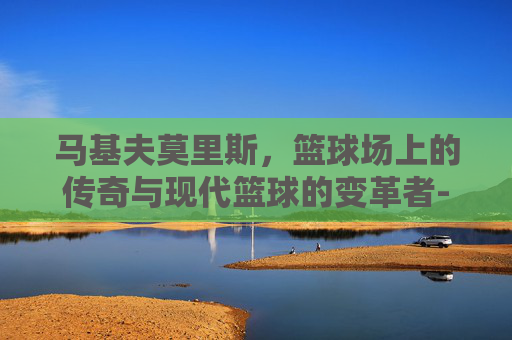 马基夫莫里斯，篮球场上的传奇与现代篮球的变革者-马基夫莫里斯身高