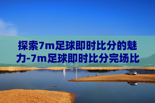 探索7m足球即时比分的魅力-7m足球即时比分完场比分旧版7m