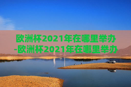 欧洲杯2021年在哪里举办-欧洲杯2021年在哪里举办的