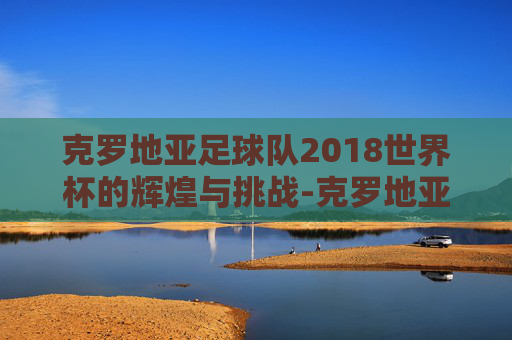 克罗地亚足球队2018世界杯的辉煌与挑战-克罗地亚足球队2018世界杯冠军