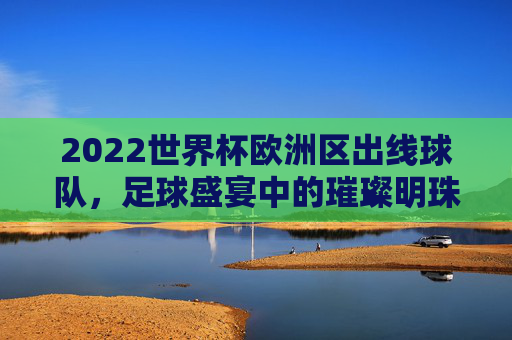 2022世界杯欧洲区出线球队，足球盛宴中的璀璨明珠-2022世界杯欧洲区出线球队有哪些