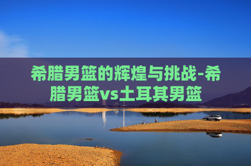 希腊男篮的辉煌与挑战-希腊男篮vs土耳其男篮