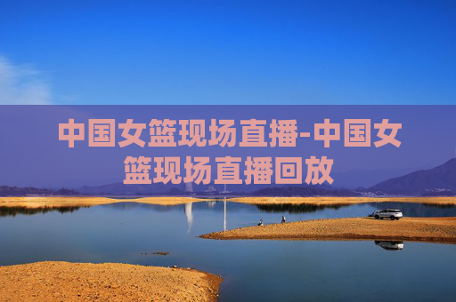 中国女篮现场直播-中国女篮现场直播回放
