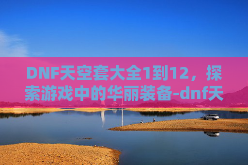 DNF天空套大全1到12，探索游戏中的华丽装备-dnf天空套大全1到12外观